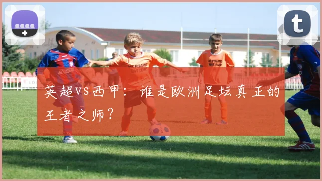 英超vs西甲：谁是欧洲足坛真正的王者之师？