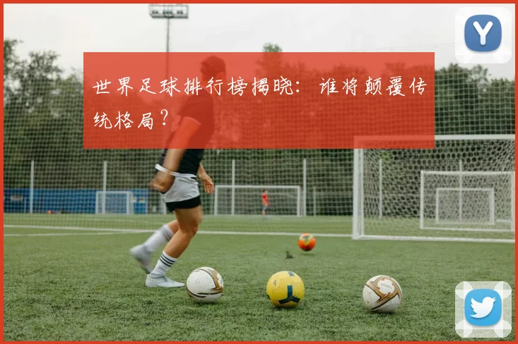 世界足球排行榜揭晓：谁将颠覆传统格局？