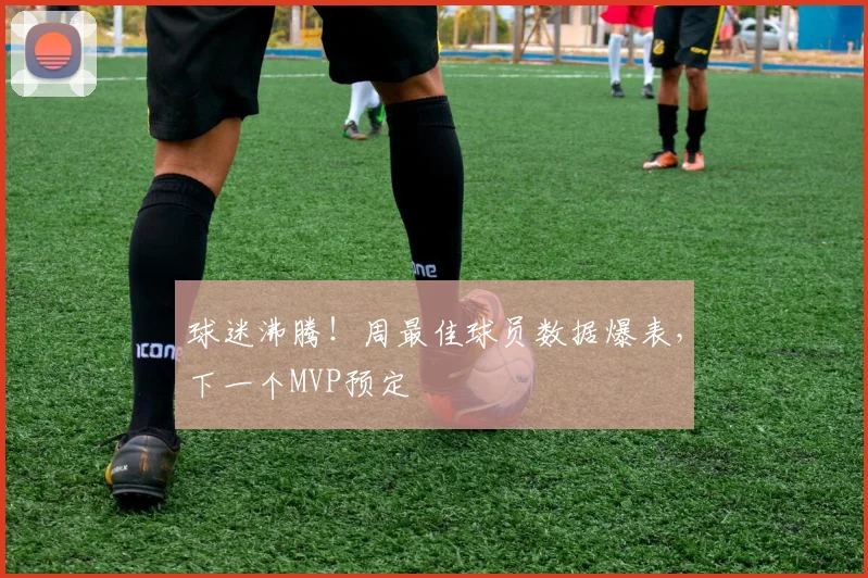 球迷沸腾！周最佳球员数据爆表，下一个MVP预定