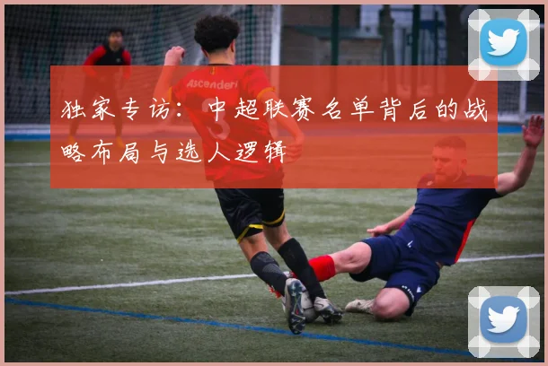 独家专访：中超联赛名单背后的战略布局与选人逻辑