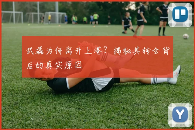 武磊为何离开上港？揭秘其转会背后的真实原因