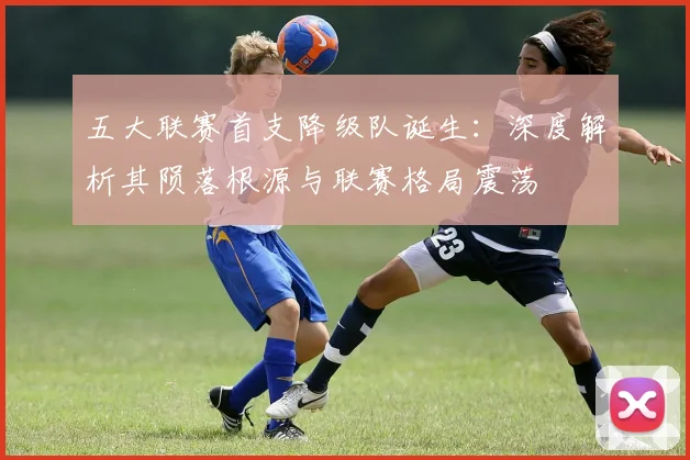 五大联赛首支降级队诞生：深度解析其陨落根源与联赛格局震荡