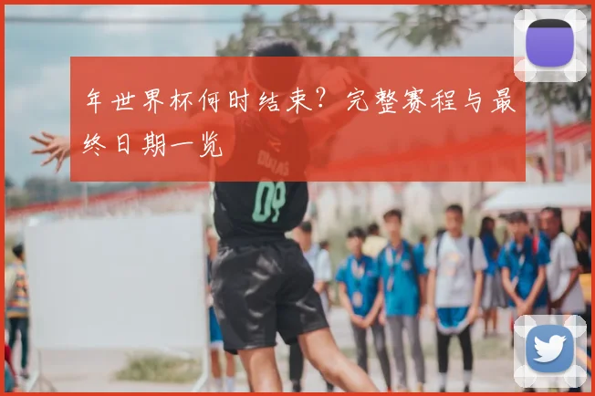 年世界杯何时结束?完整赛程与最终日期一览