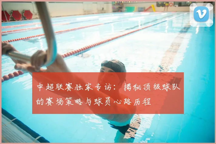 中超联赛独家专访：揭秘顶级球队的赛场策略与球员心路历程
