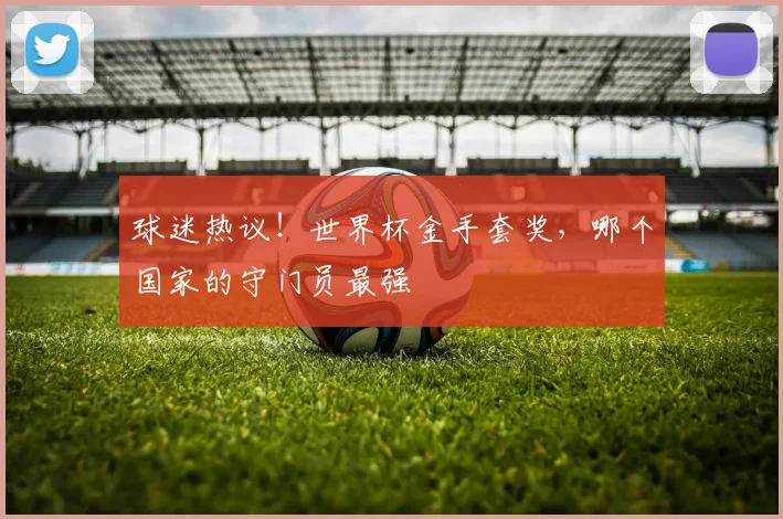 球迷热议!世界杯金手套奖,哪个国家的守门员最强